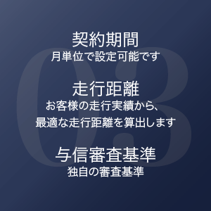 03 契約期間 月単位で設定可能です / 走行距離 お客様の走行実績から、最適な走行距離を算出します / 与信審査基準 独自の審査基準