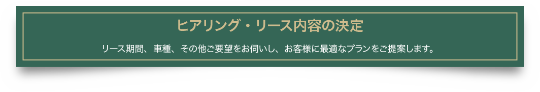 ヒアリング・リース内容の決定 リース期間、車種、その他ご要望をお伺いし、お客様に最適なプランをご提案します。